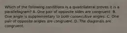 Which of the following conditions is a quadrilateral proves it is a parallelogram? A. One pair of opposite sides are congruent. B. One angle is supplementary to both consecutive angles. C. One pair of opposite angles are congruent. D. The diagonals are congruent.