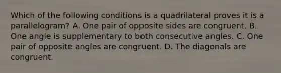 Which of the following conditions is a quadrilateral proves it is a parallelogram? A. One pair of opposite sides are congruent. B. One angle is supplementary to both consecutive angles. C. One pair of opposite angles are congruent. D. The diagonals are congruent.