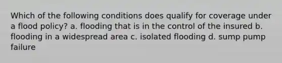 Which of the following conditions does qualify for coverage under a flood policy? a. flooding that is in the control of the insured b. flooding in a widespread area c. isolated flooding d. sump pump failure