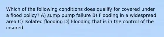 Which of the following conditions does qualify for covered under a flood policy? A) sump pump failure B) Flooding in a widespread area C) Isolated flooding D) Flooding that is in the control of the insured