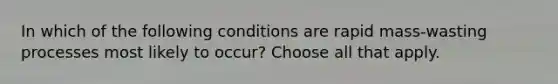 In which of the following conditions are rapid mass-wasting processes most likely to occur? Choose all that apply.