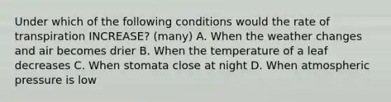 Under which of the following conditions would the rate of transpiration INCREASE? (many) A. When the weather changes and air becomes drier B. When the temperature of a leaf decreases C. When stomata close at night D. When atmospheric pressure is low