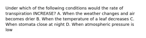 Under which of the following conditions would the rate of transpiration INCREASE? A. When the weather changes and air becomes drier B. When the temperature of a leaf decreases C. When stomata close at night D. When atmospheric pressure is low