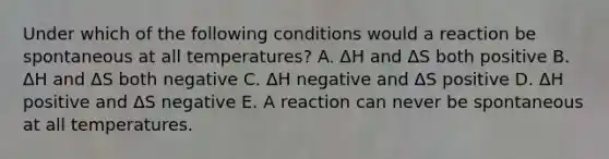 Under which of the following conditions would a reaction be spontaneous at all temperatures? A. ΔH and ΔS both positive B. ΔH and ΔS both negative C. ΔH negative and ΔS positive D. ΔH positive and ΔS negative E. A reaction can never be spontaneous at all temperatures.