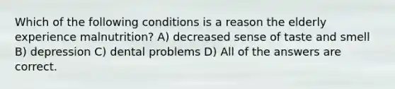 Which of the following conditions is a reason the elderly experience malnutrition? A) decreased sense of taste and smell B) depression C) dental problems D) All of the answers are correct.