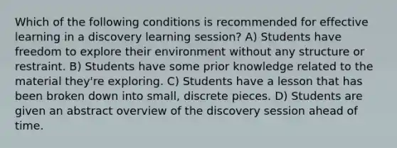 Which of the following conditions is recommended for effective learning in a discovery learning session? A) Students have freedom to explore their environment without any structure or restraint. B) Students have some prior knowledge related to the material they're exploring. C) Students have a lesson that has been broken down into small, discrete pieces. D) Students are given an abstract overview of the discovery session ahead of time.