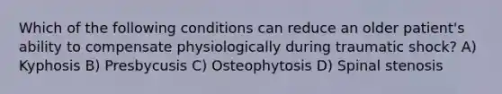 Which of the following conditions can reduce an older patient's ability to compensate physiologically during traumatic shock? A) Kyphosis B) Presbycusis C) Osteophytosis D) Spinal stenosis