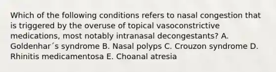 Which of the following conditions refers to nasal congestion that is triggered by the overuse of topical vasoconstrictive medications, most notably intranasal decongestants? A. Goldenhar´s syndrome B. Nasal polyps C. Crouzon syndrome D. Rhinitis medicamentosa E. Choanal atresia