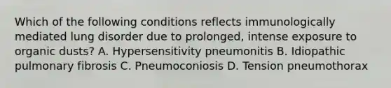 Which of the following conditions reflects immunologically mediated lung disorder due to prolonged, intense exposure to organic dusts? A. Hypersensitivity pneumonitis B. Idiopathic pulmonary fibrosis C. Pneumoconiosis D. Tension pneumothorax