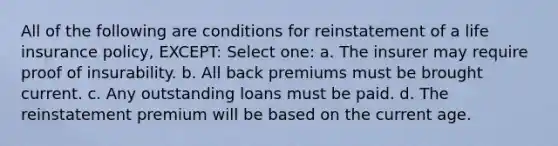 All of the following are conditions for reinstatement of a life insurance policy, EXCEPT: Select one: a. The insurer may require proof of insurability. b. All back premiums must be brought current. c. Any outstanding loans must be paid. d. The reinstatement premium will be based on the current age.