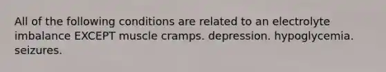 All of the following conditions are related to an electrolyte imbalance EXCEPT muscle cramps. depression. hypoglycemia. seizures.