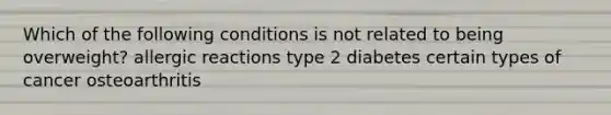 Which of the following conditions is not related to being overweight? allergic reactions type 2 diabetes certain types of cancer osteoarthritis