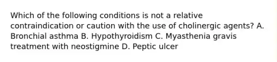 Which of the following conditions is not a relative contraindication or caution with the use of cholinergic agents? A. Bronchial asthma B. Hypothyroidism C. Myasthenia gravis treatment with neostigmine D. Peptic ulcer