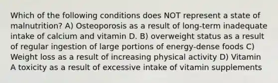 Which of the following conditions does NOT represent a state of malnutrition? A) Osteoporosis as a result of long-term inadequate intake of calcium and vitamin D. B) overweight status as a result of regular ingestion of large portions of energy-dense foods C) Weight loss as a result of increasing physical activity D) Vitamin A toxicity as a result of excessive intake of vitamin supplements