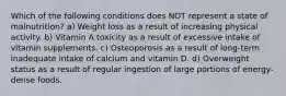 Which of the following conditions does NOT represent a state of malnutrition? a) Weight loss as a result of increasing physical activity. b) Vitamin A toxicity as a result of excessive intake of vitamin supplements. c) Osteoporosis as a result of long-term inadequate intake of calcium and vitamin D. d) Overweight status as a result of regular ingestion of large portions of energy-dense foods.