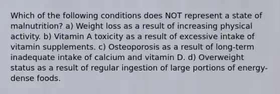 Which of the following conditions does NOT represent a state of malnutrition? a) Weight loss as a result of increasing physical activity. b) Vitamin A toxicity as a result of excessive intake of vitamin supplements. c) Osteoporosis as a result of long-term inadequate intake of calcium and vitamin D. d) Overweight status as a result of regular ingestion of large portions of energy-dense foods.