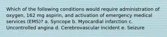 Which of the following conditions would require administration of oxygen, 162 mg aspirin, and activation of emergency medical services (EMS)? a. Syncope b. Myocardial infarction c. Uncontrolled angina d. Cerebrovascular incident e. Seizure