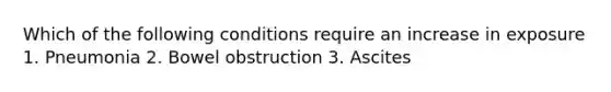 Which of the following conditions require an increase in exposure 1. Pneumonia 2. Bowel obstruction 3. Ascites