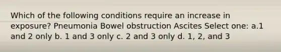 Which of the following conditions require an increase in exposure? Pneumonia Bowel obstruction Ascites Select one: a.1 and 2 only b. 1 and 3 only c. 2 and 3 only d. 1, 2, and 3