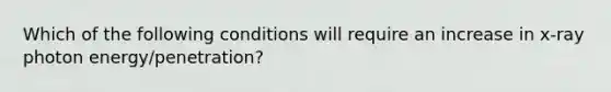 Which of the following conditions will require an increase in x-ray photon energy/penetration?