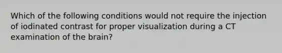 Which of the following conditions would not require the injection of iodinated contrast for proper visualization during a CT examination of the brain?