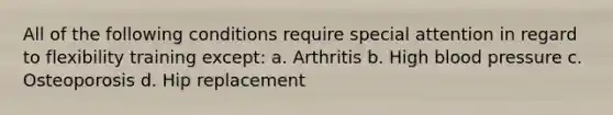 All of the following conditions require special attention in regard to flexibility training except: a. Arthritis b. High blood pressure c. Osteoporosis d. Hip replacement