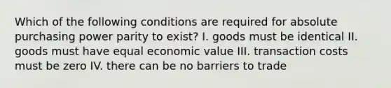 Which of the following conditions are required for absolute purchasing power parity to exist? I. goods must be identical II. goods must have equal economic value III. transaction costs must be zero IV. there can be no barriers to trade