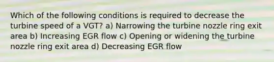 Which of the following conditions is required to decrease the turbine speed of a VGT? a) Narrowing the turbine nozzle ring exit area b) Increasing EGR flow c) Opening or widening the turbine nozzle ring exit area d) Decreasing EGR flow