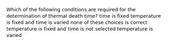 Which of the following conditions are required for the determination of thermal death time? time is fixed temperature is fixed and time is varied none of these choices is correct temperature is fixed and time is not selected temperature is varied