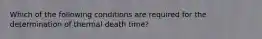 Which of the following conditions are required for the determination of thermal death time?