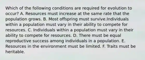 Which of the following conditions are required for evolution to occur? A. Resources must increase at the same rate that the population grows. B. Most offspring must survive.Individuals within a population must vary in their ability to compete for resources. C. Individuals within a population must vary in their ability to compete for resources. D. There must be equal reproductive success among individuals in a population. E. Resources in the environment must be limited. F. Traits must be heritable.