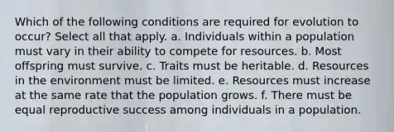 Which of the following conditions are required for evolution to occur? Select all that apply. a. Individuals within a population must vary in their ability to compete for resources. b. Most offspring must survive. c. Traits must be heritable. d. Resources in the environment must be limited. e. Resources must increase at the same rate that the population grows. f. There must be equal reproductive success among individuals in a population.