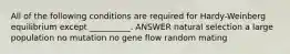 All of the following conditions are required for Hardy-Weinberg equilibrium except __________. ANSWER natural selection a large population no mutation no gene flow random mating