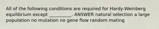 All of the following conditions are required for Hardy-Weinberg equilibrium except __________. ANSWER natural selection a large population no mutation no gene flow random mating