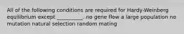 All of the following conditions are required for Hardy-Weinberg equilibrium except __________. no gene flow a large population no mutation natural selection random mating