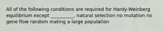 All of the following conditions are required for Hardy-Weinberg equilibrium except __________. natural selection no mutation no gene flow random mating a large population