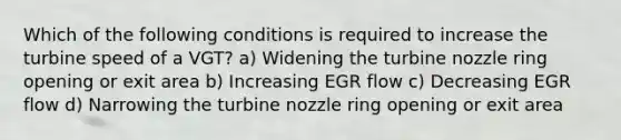 Which of the following conditions is required to increase the turbine speed of a VGT? a) Widening the turbine nozzle ring opening or exit area b) Increasing EGR flow c) Decreasing EGR flow d) Narrowing the turbine nozzle ring opening or exit area