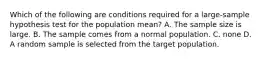 Which of the following are conditions required for a large-sample hypothesis test for the population mean? A. The sample size is large. B. The sample comes from a normal population. C. none D. A random sample is selected from the target population.