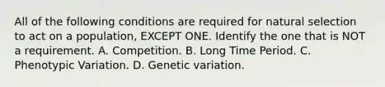 All of the following conditions are required for natural selection to act on a population, EXCEPT ONE. Identify the one that is NOT a requirement. A. Competition. B. Long Time Period. C. Phenotypic Variation. D. Genetic variation.