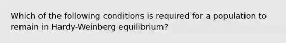 Which of the following conditions is required for a population to remain in Hardy-Weinberg equilibrium?