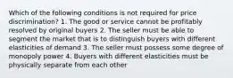 Which of the following conditions is not required for price discrimination? 1. The good or service cannot be profitably resolved by original buyers 2. The seller must be able to segment the market that is to distinguish buyers with different elasticities of demand 3. The seller must possess some degree of monopoly power 4. Buyers with different elasticities must be physically separate from each other