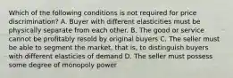 Which of the following conditions is not required for price discrimination? A. Buyer with different elasticities must be physically separate from each other. B. The good or service cannot be profitably resold by original buyers C. The seller must be able to segment the market, that is, to distinguish buyers with different elasticies of demand D. The seller must possess some degree of monopoly power