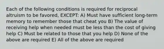 Each of the following conditions is required for reciprocal altruism to be favored, EXCEPT: A) Must have sufficient long-term memory to remember those that cheat you B) The value of receiving help when needed must be less than the cost of giving help C) Must be related to those that you help D) None of the above are required E) All of the above are required