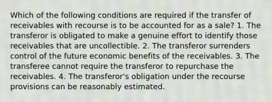 Which of the following conditions are required if the transfer of receivables with recourse is to be accounted for as a sale? 1. The transferor is obligated to make a genuine effort to identify those receivables that are uncollectible. 2. The transferor surrenders control of the future economic benefits of the receivables. 3. The transferee cannot require the transferor to repurchase the receivables. 4. The transferor's obligation under the recourse provisions can be reasonably estimated.