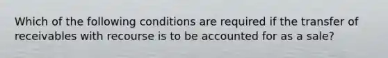 Which of the following conditions are required if the transfer of receivables with recourse is to be accounted for as a sale?