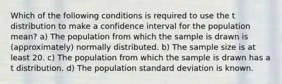 Which of the following conditions is required to use the t distribution to make a confidence interval for the population mean? a) The population from which the sample is drawn is (approximately) normally distributed. b) The sample size is at least 20. c) The population from which the sample is drawn has a t distribution. d) The population standard deviation is known.