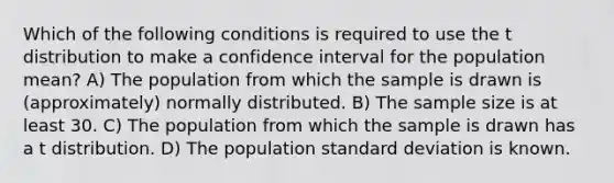 Which of the following conditions is required to use the t distribution to make a confidence interval for the population mean? A) The population from which the sample is drawn is (approximately) normally distributed. B) The sample size is at least 30. C) The population from which the sample is drawn has a t distribution. D) The population <a href='https://www.questionai.com/knowledge/kqGUr1Cldy-standard-deviation' class='anchor-knowledge'>standard deviation</a> is known.