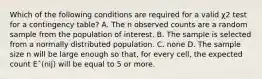 Which of the following conditions are required for a valid χ2 test for a contingency table? A. The n observed counts are a random sample from the population of interest. B. The sample is selected from a normally distributed population. C. none D. The sample size n will be large enough so that, for every cell, the expected count Eˆ(nij) will be equal to 5 or more.