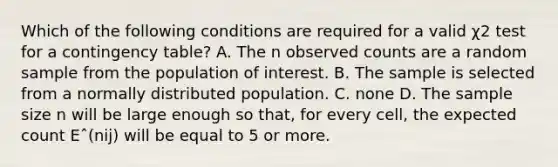 Which of the following conditions are required for a valid χ2 test for a contingency table? A. The n observed counts are a random sample from the population of interest. B. The sample is selected from a normally distributed population. C. none D. The sample size n will be large enough so that, for every cell, the expected count Eˆ(nij) will be equal to 5 or more.