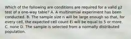 Which of the following are conditions are required for a valid χ2 test of a one-way table? A. A multinomial experiment has been conducted. B. The sample size n will be large enough so that, for every cell, the expected cell count Ei will be equal to 5 or more. C. none D. The sample is selected from a normally distributed population.